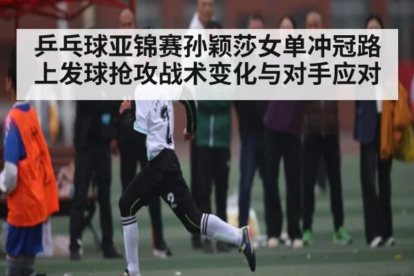 乒乓球亚锦赛孙颖莎女单冲冠路上发球抢攻战术变化与对手应对