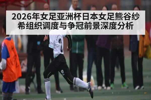 2026年女足亚洲杯日本女足熊谷纱希组织调度与争冠前景深度分析